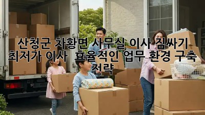 산청군 차황면 사무실 이사 짐싸기: 최저가 이사 & 효율적인 업무 환경 구축 전략! ✨
